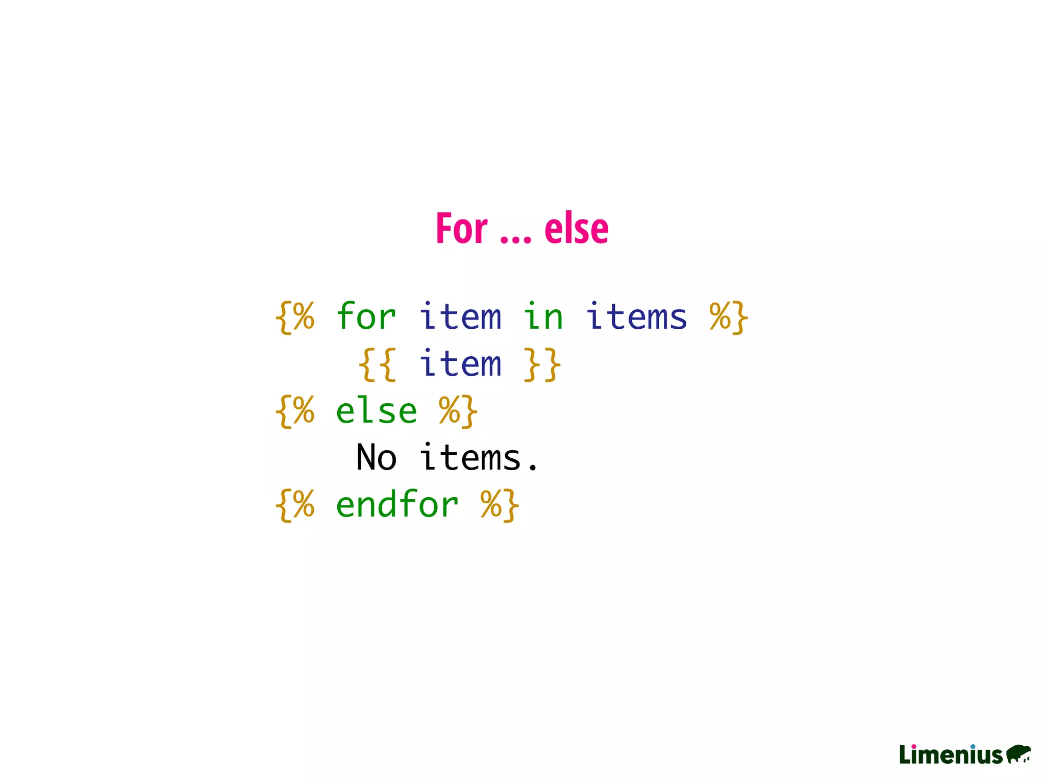 For … else
{% for item in items %}
{{ item }}
{% else %}
No items.
{% endfor %}
 