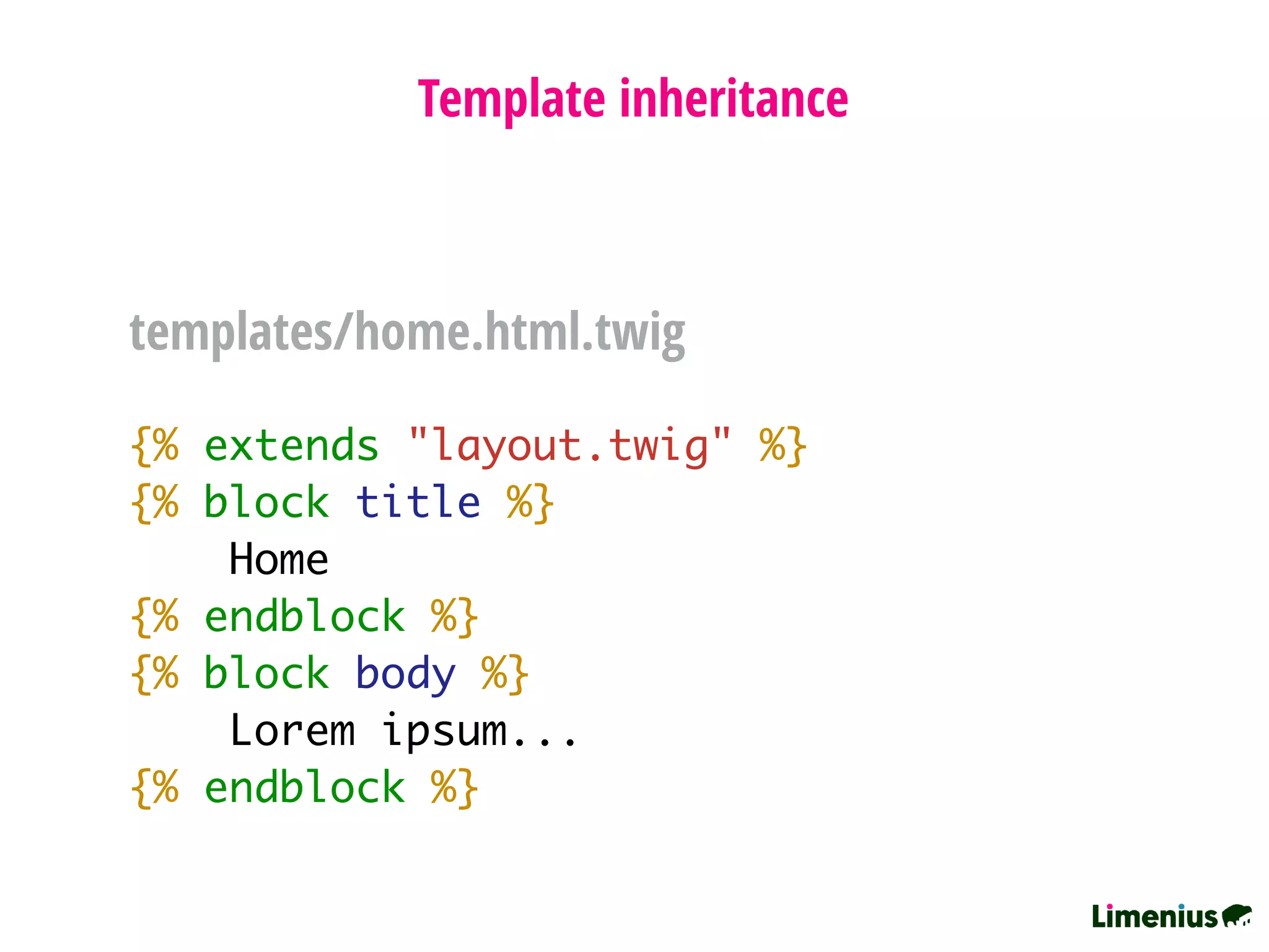 {% extends "layout.twig" %}
{% block title %}
Home
{% endblock %}
{% block body %}
Lorem ipsum...
{% endblock %}
Template inheritance
templates/home.html.twig
 