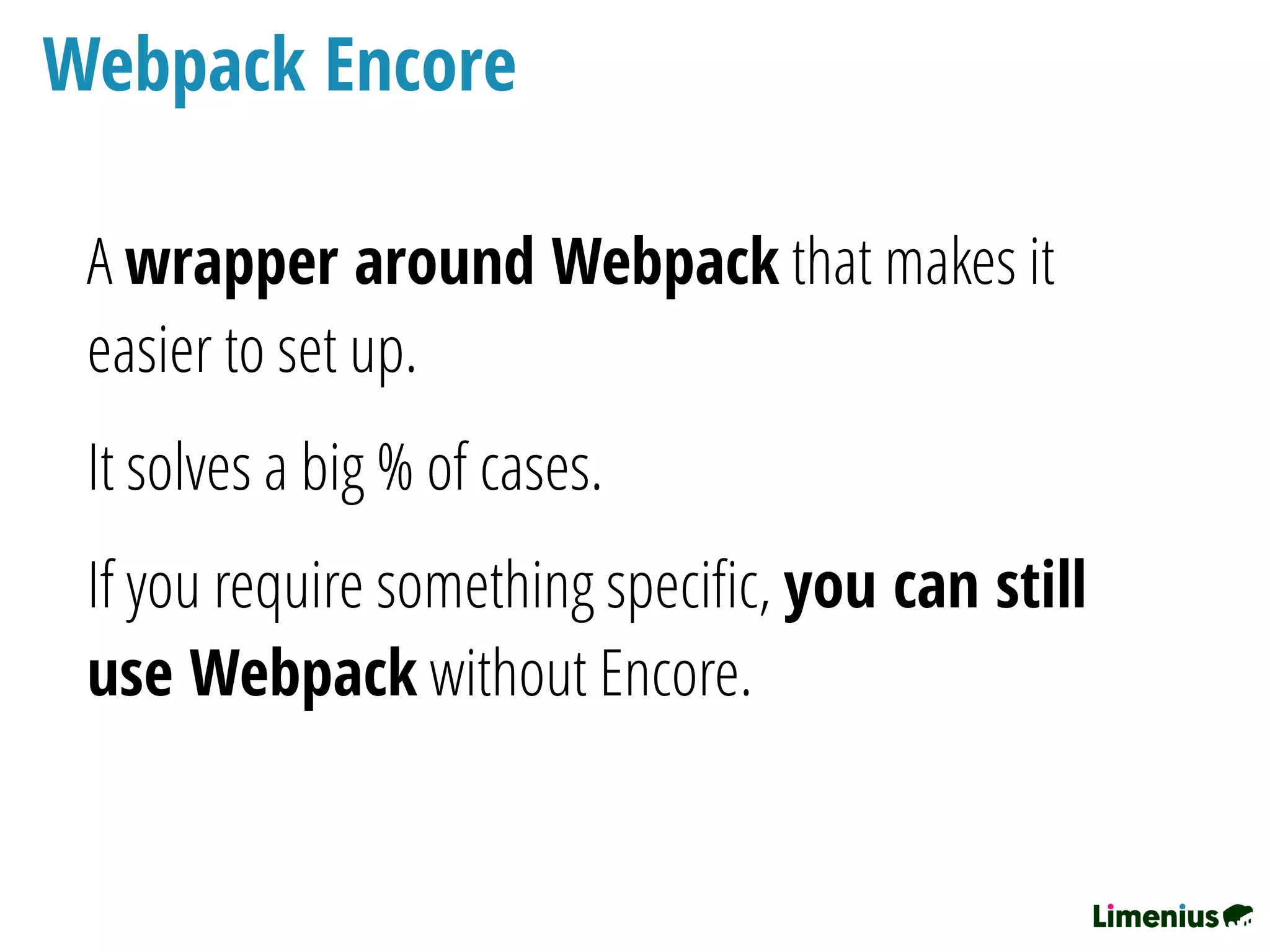 Webpack Encore
A wrapper around Webpack that makes it
easier to set up.
It solves a big % of cases.
If you require something speciﬁc, you can still
use Webpack without Encore.
 