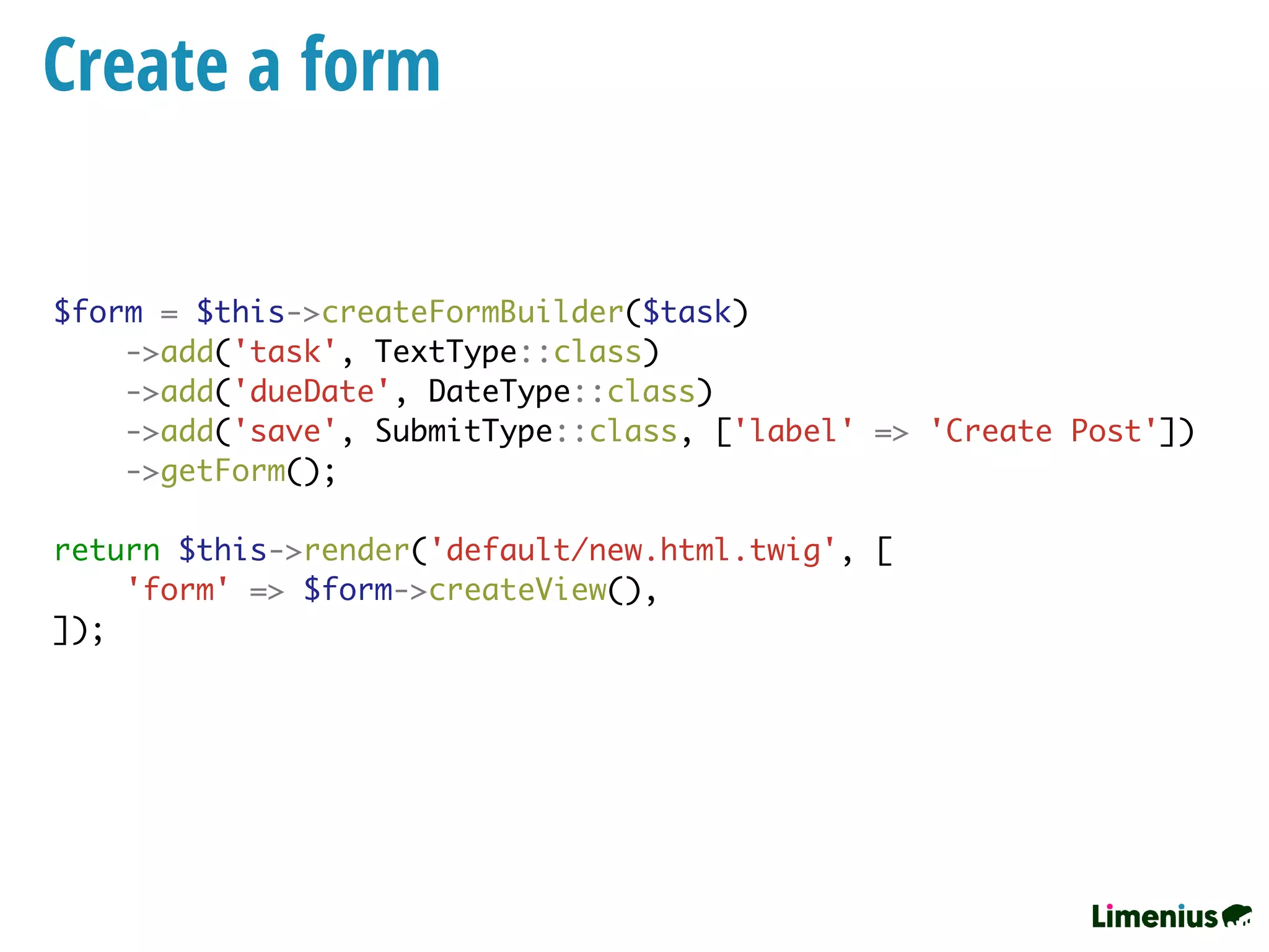 Create a form
$form = $this->createFormBuilder($task)
->add('task', TextType::class)
->add('dueDate', DateType::class)
->add('save', SubmitType::class, ['label' => 'Create Post'])
->getForm();
return $this->render('default/new.html.twig', [
'form' => $form->createView(),
]);
 