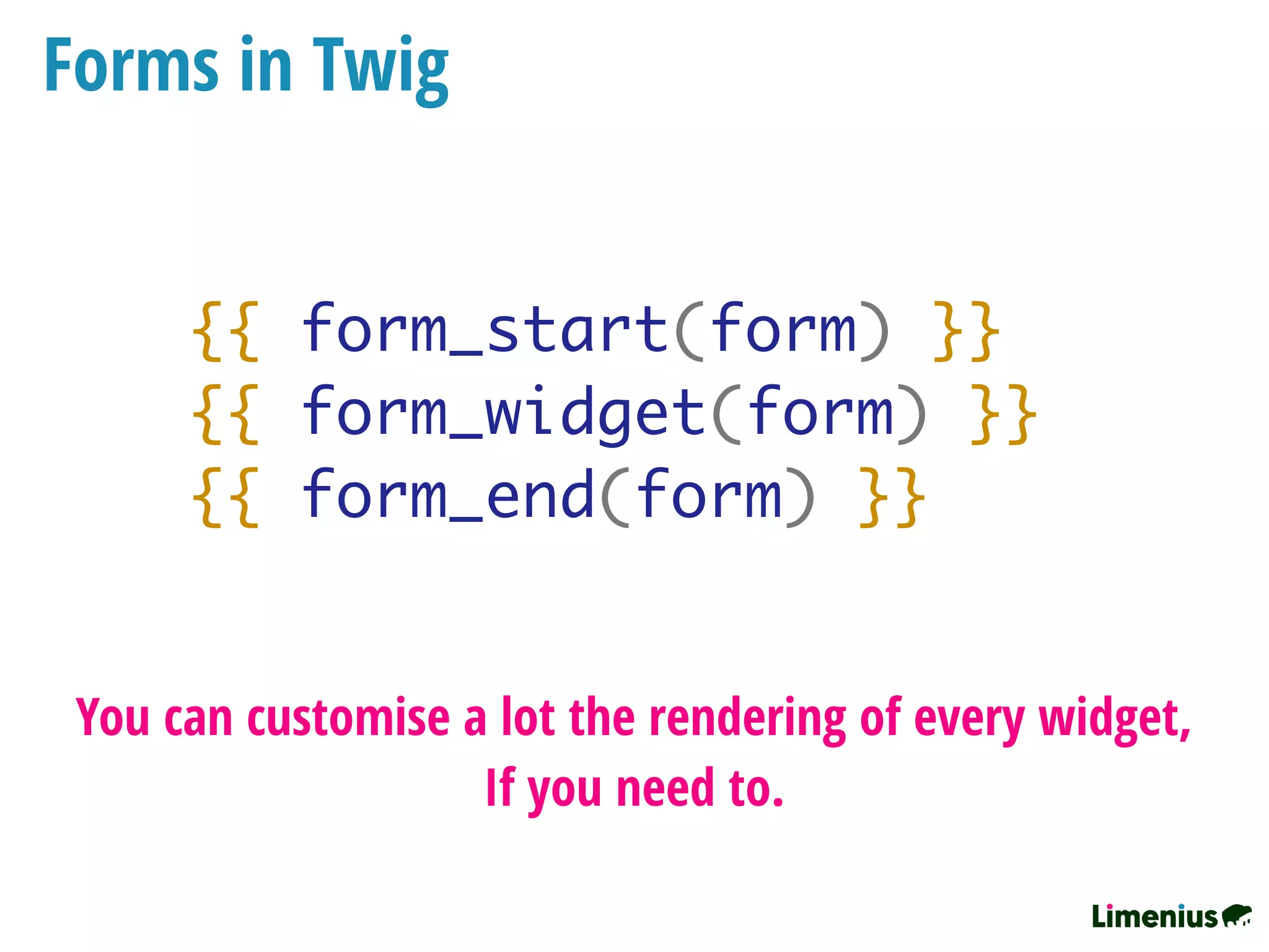 Forms in Twig
{{ form_start(form) }}
{{ form_widget(form) }}
{{ form_end(form) }}
You can customise a lot the rendering of every widget,
If you need to.
 