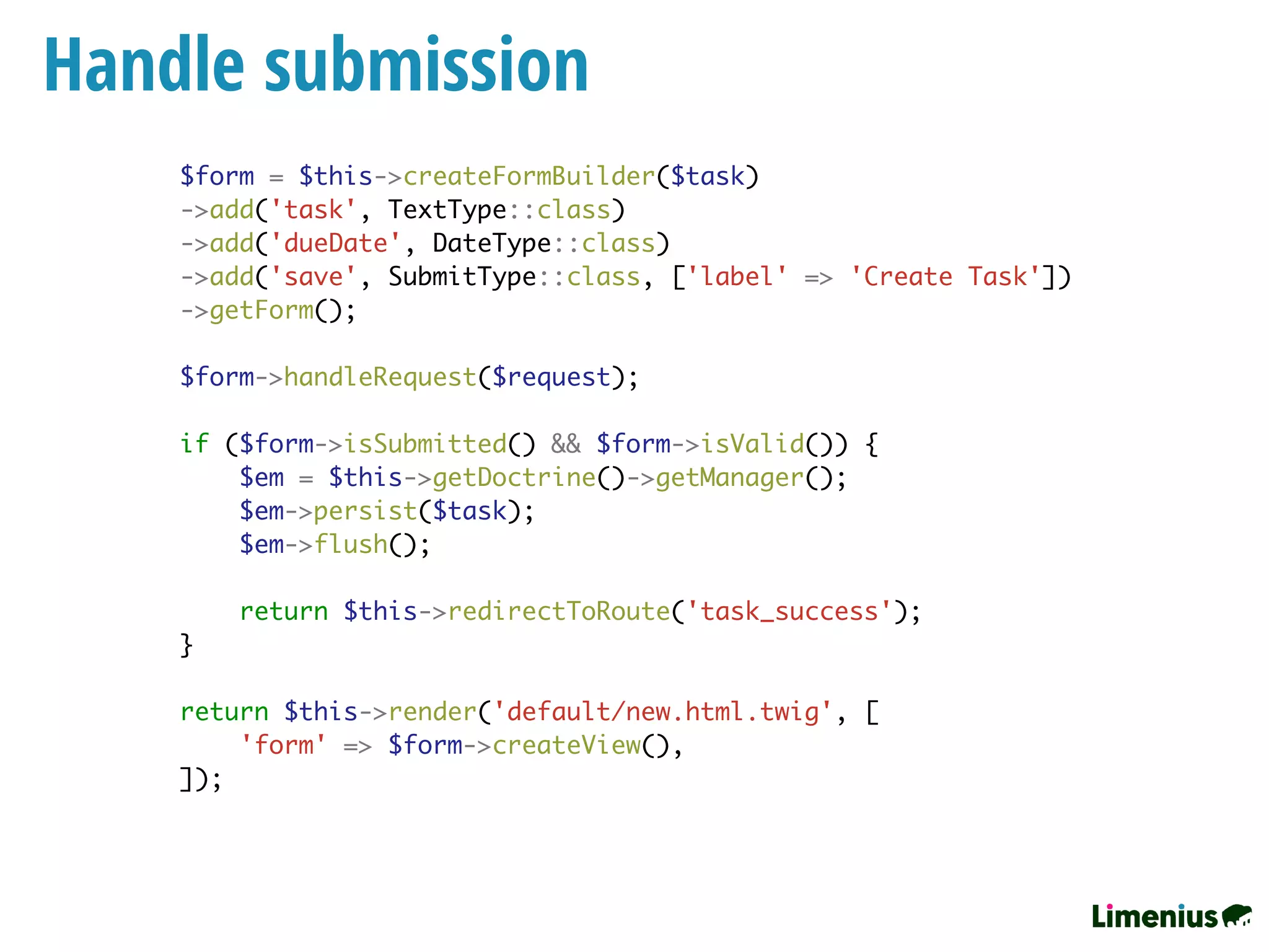 Handle submission
$form = $this->createFormBuilder($task)
->add('task', TextType::class)
->add('dueDate', DateType::class)
->add('save', SubmitType::class, ['label' => 'Create Task'])
->getForm();
$form->handleRequest($request);
if ($form->isSubmitted() && $form->isValid()) {
$em = $this->getDoctrine()->getManager();
$em->persist($task);
$em->flush();
return $this->redirectToRoute('task_success');
}
return $this->render('default/new.html.twig', [
'form' => $form->createView(),
]);
 