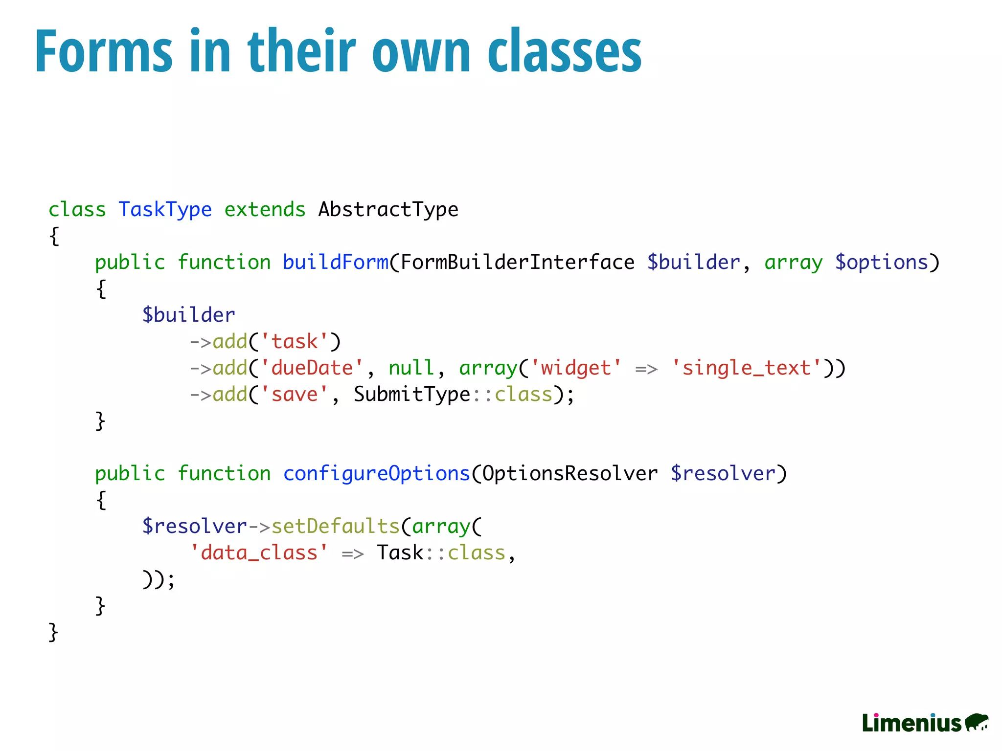 Forms in their own classes
class TaskType extends AbstractType
{
public function buildForm(FormBuilderInterface $builder, array $options)
{
$builder
->add('task')
->add('dueDate', null, array('widget' => 'single_text'))
->add('save', SubmitType::class);
}
public function configureOptions(OptionsResolver $resolver)
{
$resolver->setDefaults(array(
'data_class' => Task::class,
));
}
}
 