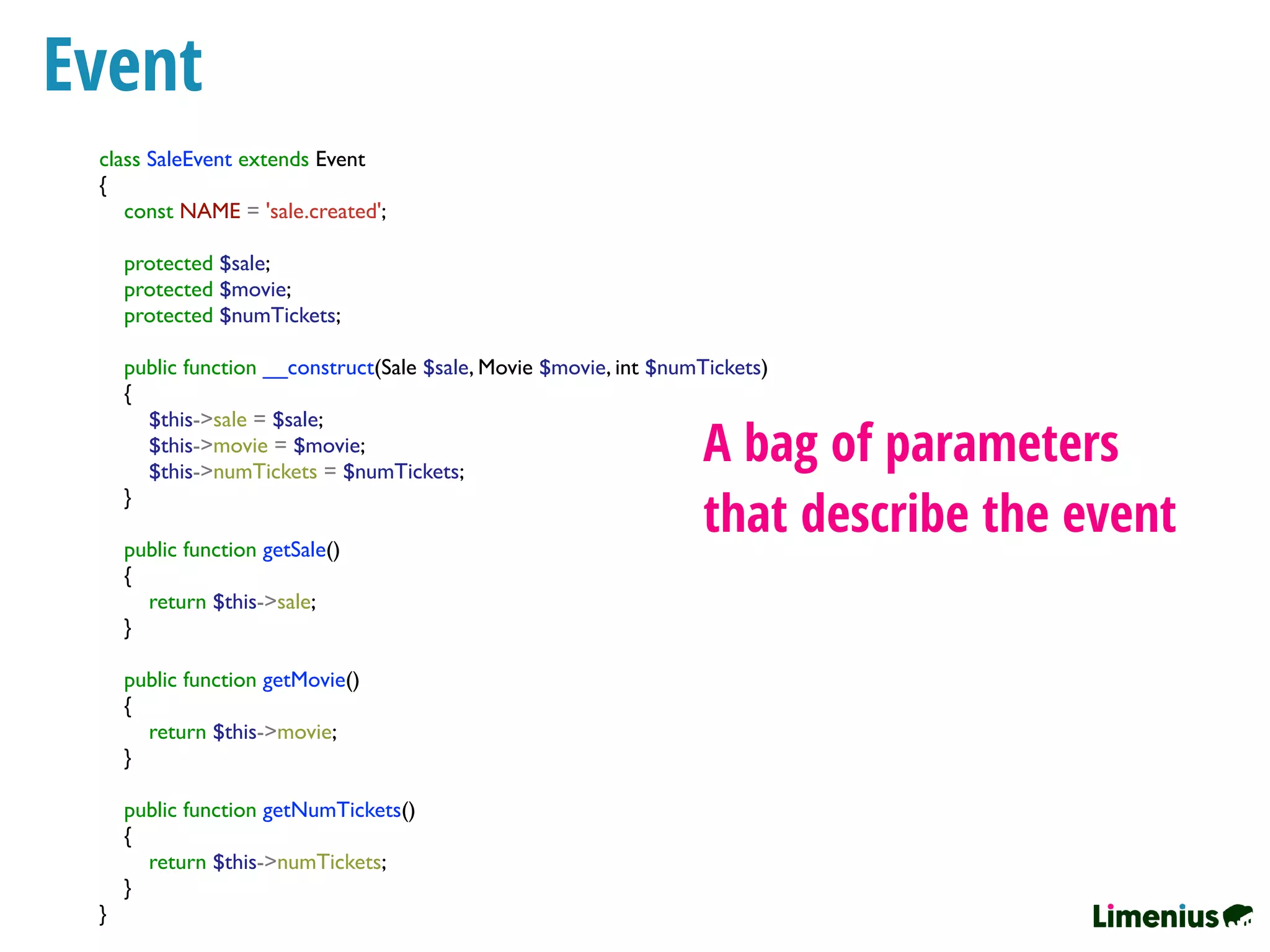 Event
class SaleEvent extends Event
{
const NAME = 'sale.created';
protected $sale;
protected $movie;
protected $numTickets;
public function __construct(Sale $sale, Movie $movie, int $numTickets)
{
$this->sale = $sale;
$this->movie = $movie;
$this->numTickets = $numTickets;
}
public function getSale()
{
return $this->sale;
}
public function getMovie()
{
return $this->movie;
}
public function getNumTickets()
{
return $this->numTickets;
}
}
A bag of parameters
that describe the event
 
