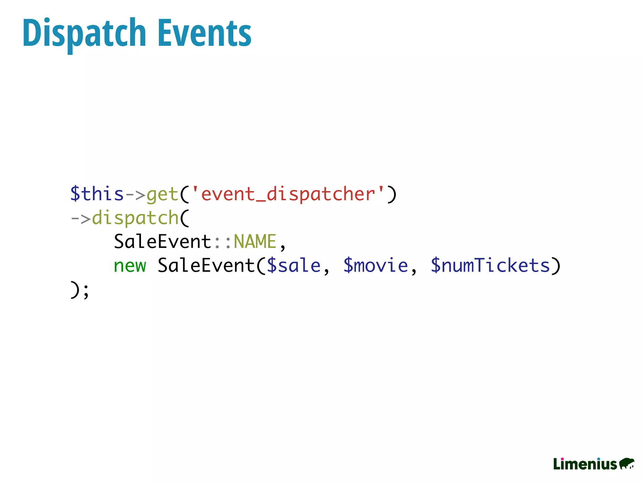 Dispatch Events
$this->get('event_dispatcher')
->dispatch(
SaleEvent::NAME,
new SaleEvent($sale, $movie, $numTickets)
);
 