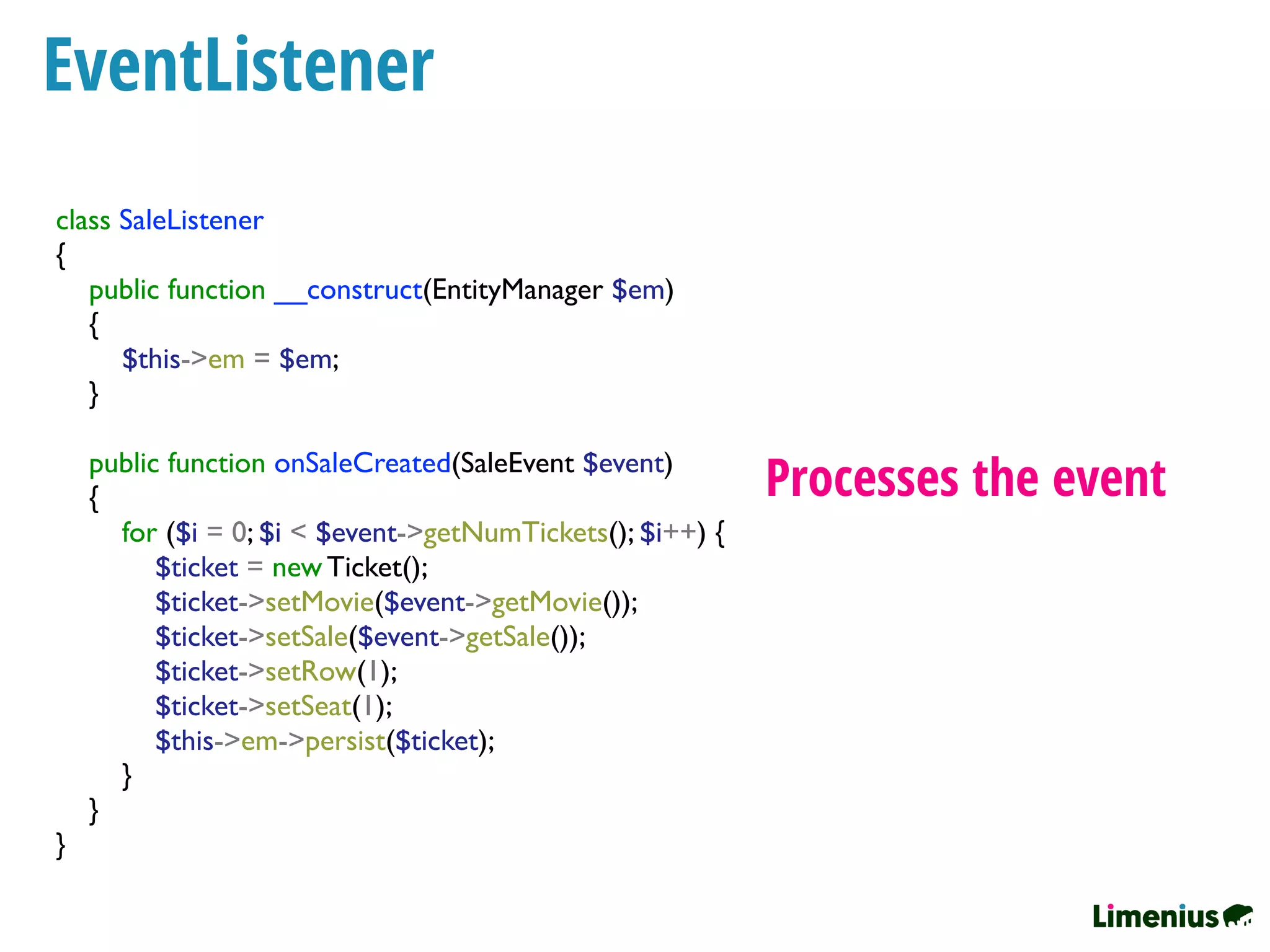 EventListener
Processes the event
class SaleListener
{
public function __construct(EntityManager $em)
{
$this->em = $em;
}
public function onSaleCreated(SaleEvent $event)
{
for ($i = 0; $i < $event->getNumTickets(); $i++) {
$ticket = new Ticket();
$ticket->setMovie($event->getMovie());
$ticket->setSale($event->getSale());
$ticket->setRow(1);
$ticket->setSeat(1);
$this->em->persist($ticket);
}
}
}
 