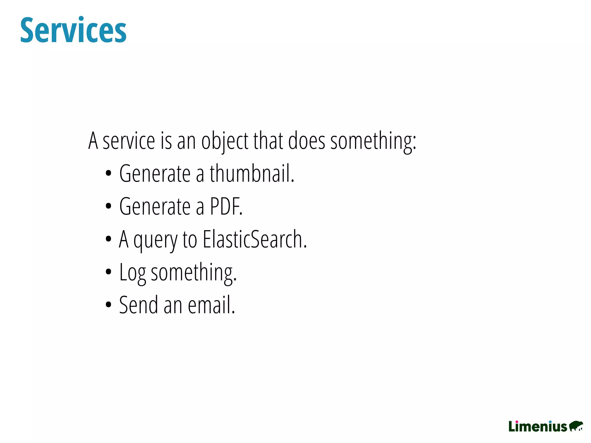 Services
A service is an object that does something:
• Generate a thumbnail.
• Generate a PDF.
• A query to ElasticSearch.
• Log something.
• Send an email.
 