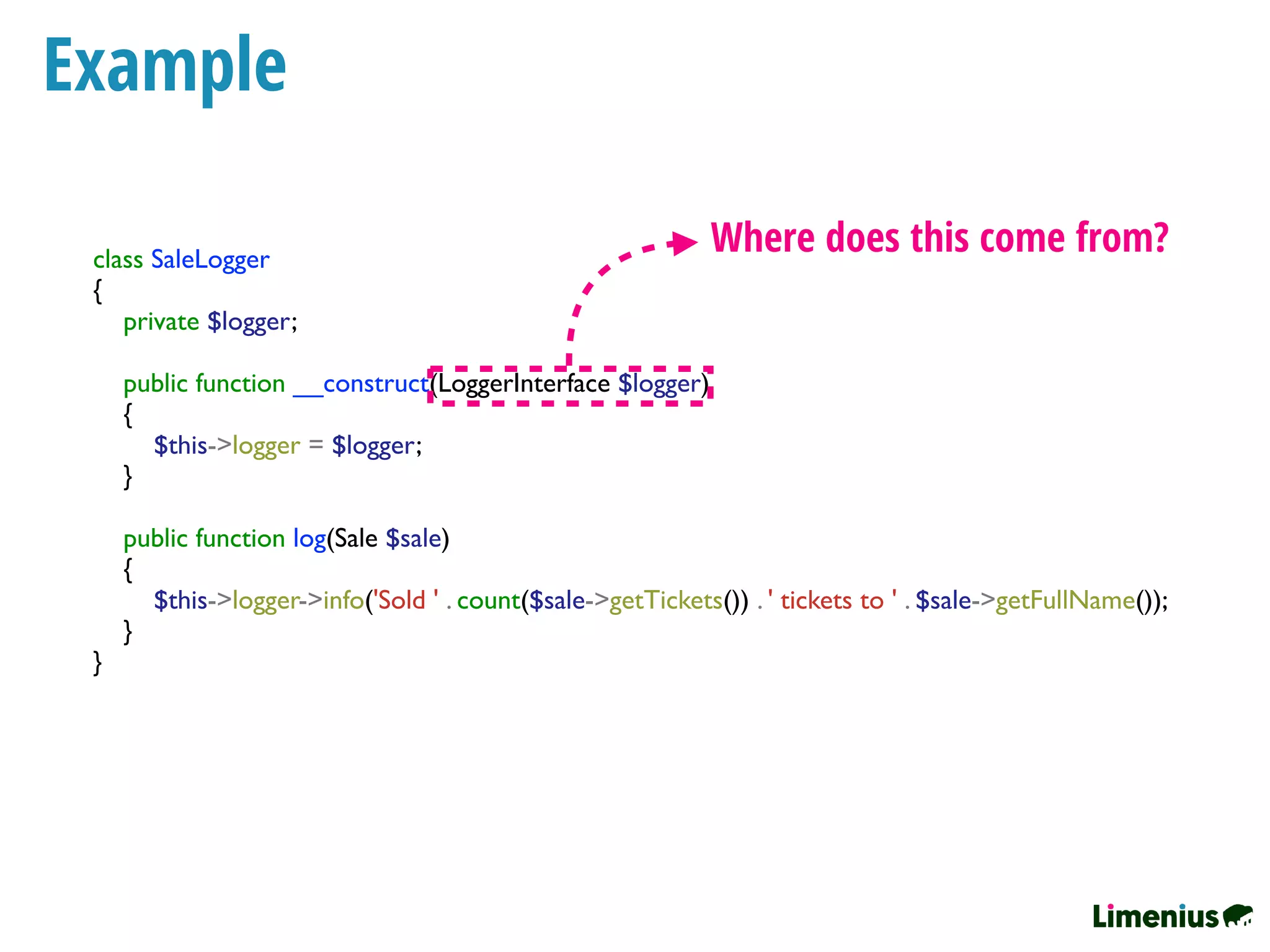 Example
class SaleLogger
{
private $logger;
public function __construct(LoggerInterface $logger)
{
$this->logger = $logger;
}
public function log(Sale $sale)
{
$this->logger->info('Sold ' . count($sale->getTickets()) . ' tickets to ' . $sale->getFullName());
}
}
Where does this come from?
 