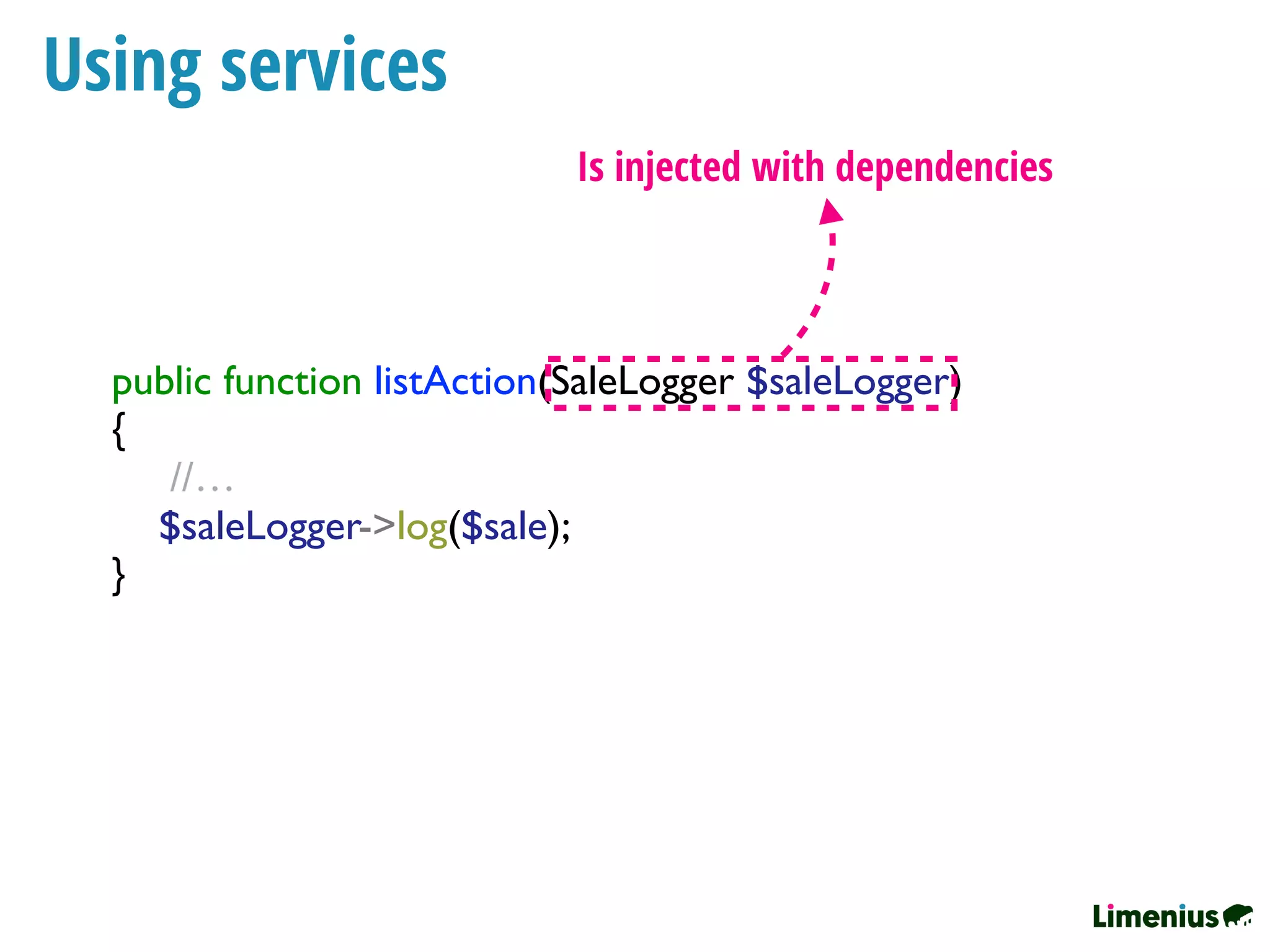 Using services
public function listAction(SaleLogger $saleLogger)
{
//…
$saleLogger->log($sale);
}
Is injected with dependencies
 