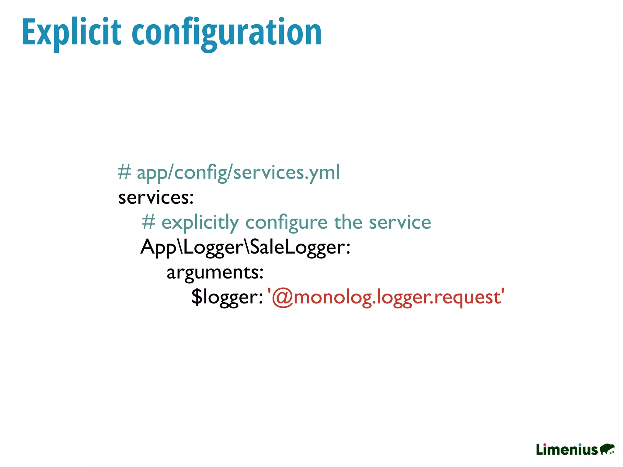 Explicit conﬁguration
# app/conﬁg/services.yml
services:
# explicitly conﬁgure the service
AppLoggerSaleLogger:
arguments:
$logger: '@monolog.logger.request'
 