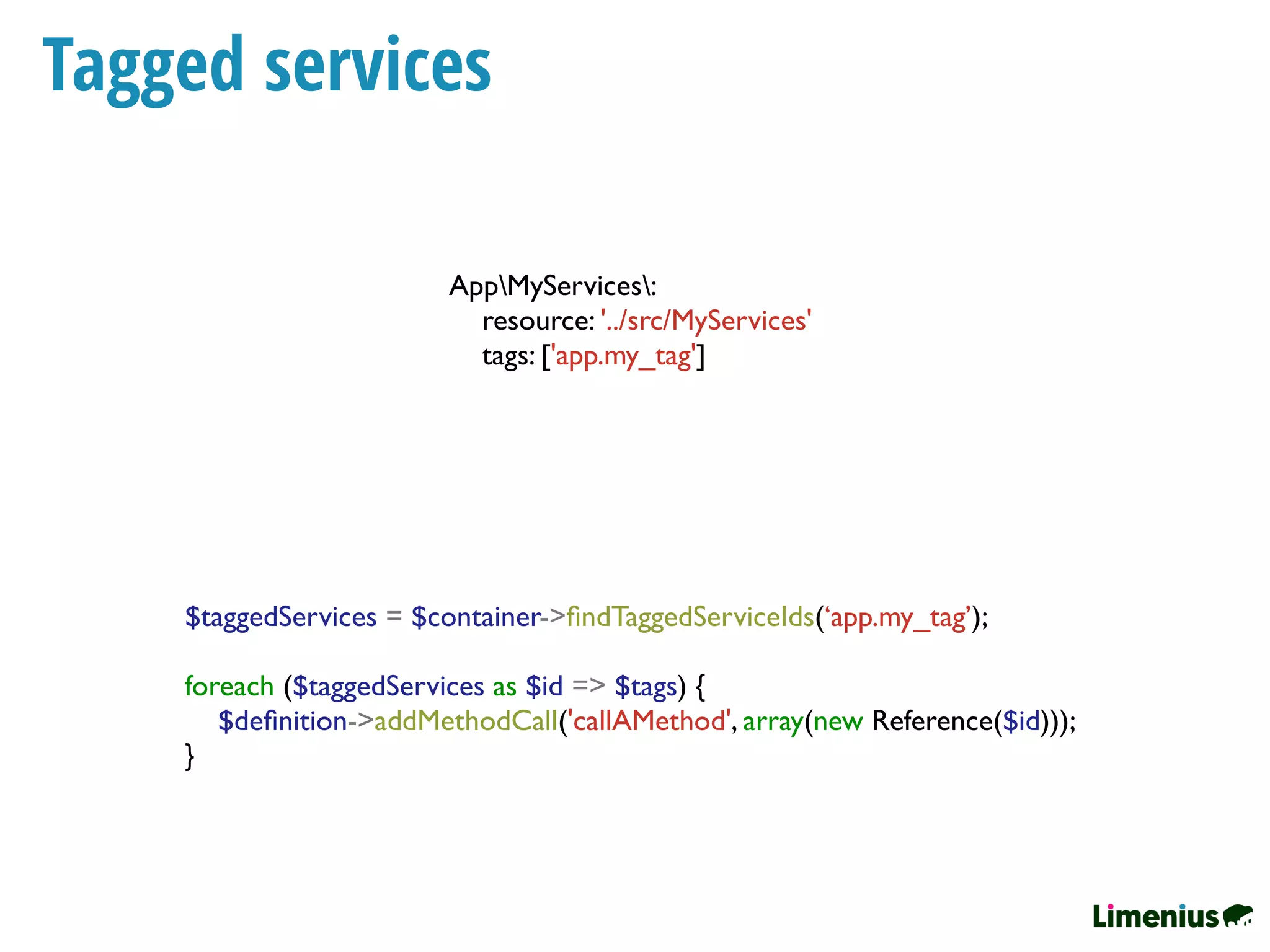 Tagged services
$taggedServices = $container->ﬁndTaggedServiceIds(‘app.my_tag’);
foreach ($taggedServices as $id => $tags) {
$deﬁnition->addMethodCall('callAMethod', array(new Reference($id)));
}
AppMyServices:
resource: '../src/MyServices'
tags: ['app.my_tag']
 
