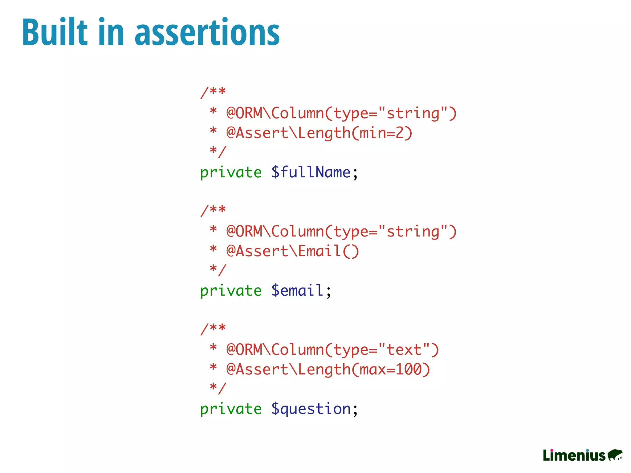 Built in assertions
/**
* @ORMColumn(type="string")
* @AssertLength(min=2)
*/
private $fullName;
/**
* @ORMColumn(type="string")
* @AssertEmail()
*/
private $email;
/**
* @ORMColumn(type="text")
* @AssertLength(max=100)
*/
private $question;
 