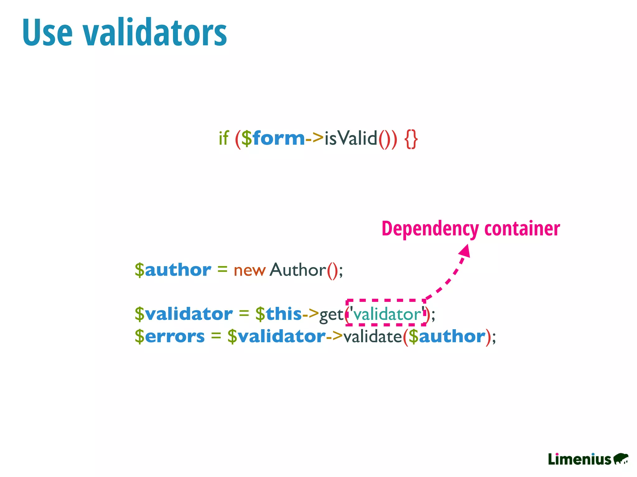 Use validators
if ($form->isValid()) {}
$author = new Author();
$validator = $this->get('validator');
$errors = $validator->validate($author);
Dependency container
 