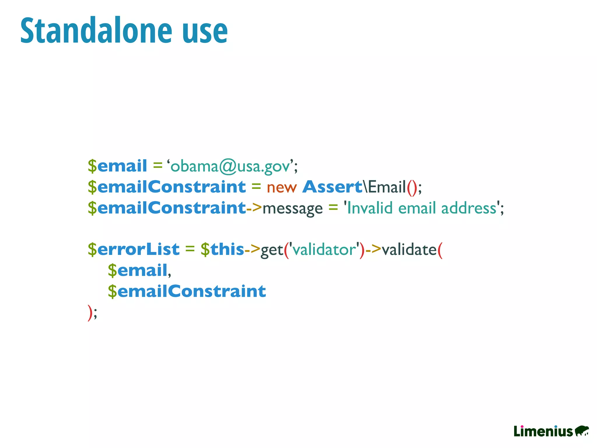 Standalone use
$email = ‘obama@usa.gov’;
$emailConstraint = new AssertEmail();
$emailConstraint->message = 'Invalid email address';
$errorList = $this->get('validator')->validate(
$email,
$emailConstraint
);
 