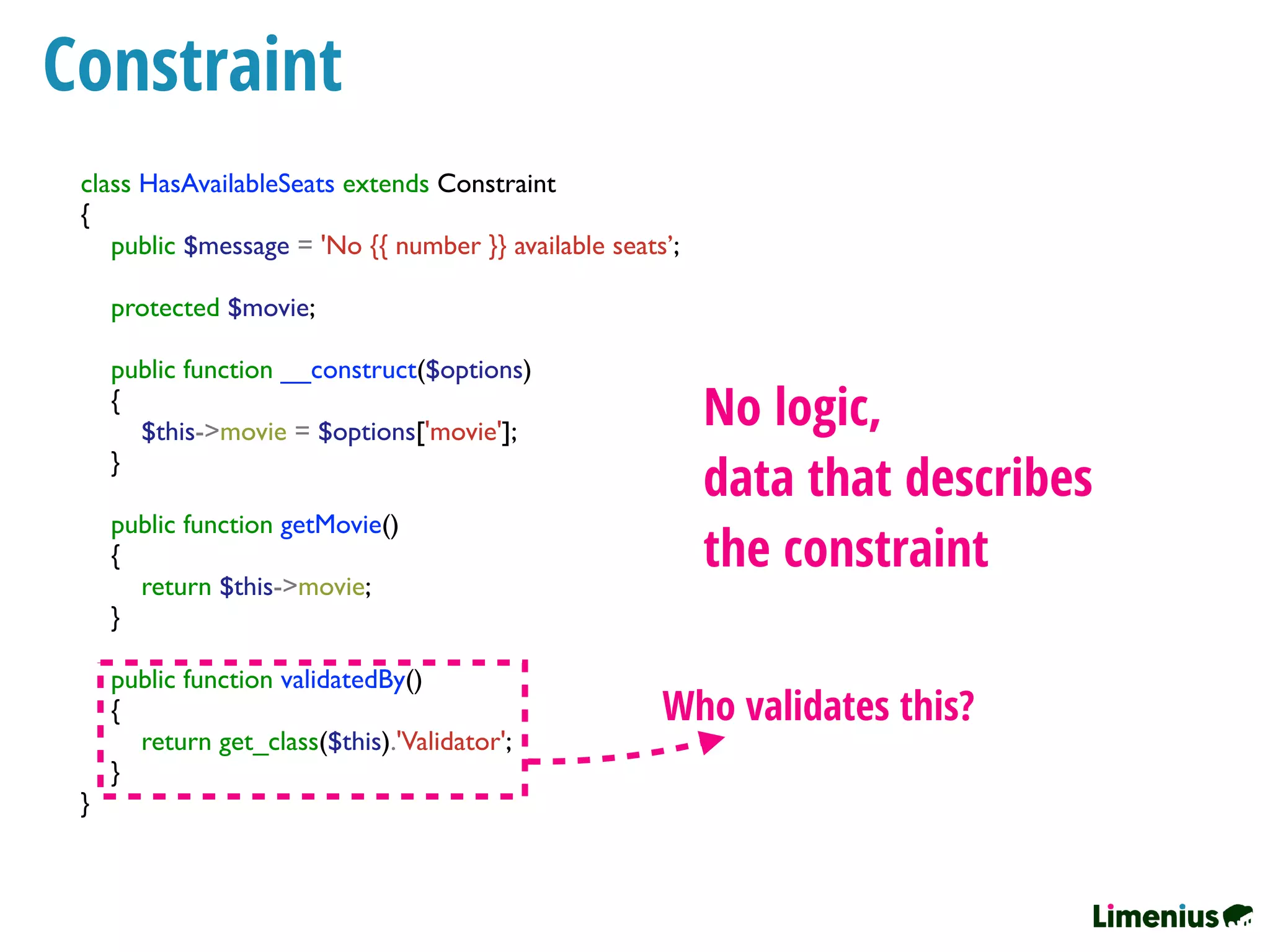 Constraint
class HasAvailableSeats extends Constraint
{
public $message = 'No {{ number }} available seats’;
protected $movie;
public function __construct($options)
{
$this->movie = $options['movie'];
}
public function getMovie()
{
return $this->movie;
}
public function validatedBy()
{
return get_class($this).'Validator';
}
}
No logic,
data that describes
the constraint
Who validates this?
 