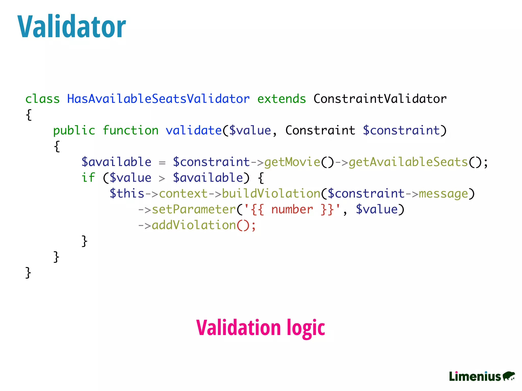 class HasAvailableSeatsValidator extends ConstraintValidator
{
public function validate($value, Constraint $constraint)
{
$available = $constraint->getMovie()->getAvailableSeats();
if ($value > $available) {
$this->context->buildViolation($constraint->message)
->setParameter('{{ number }}', $value)
->addViolation();
}
}
}
Validator
Validation logic
 