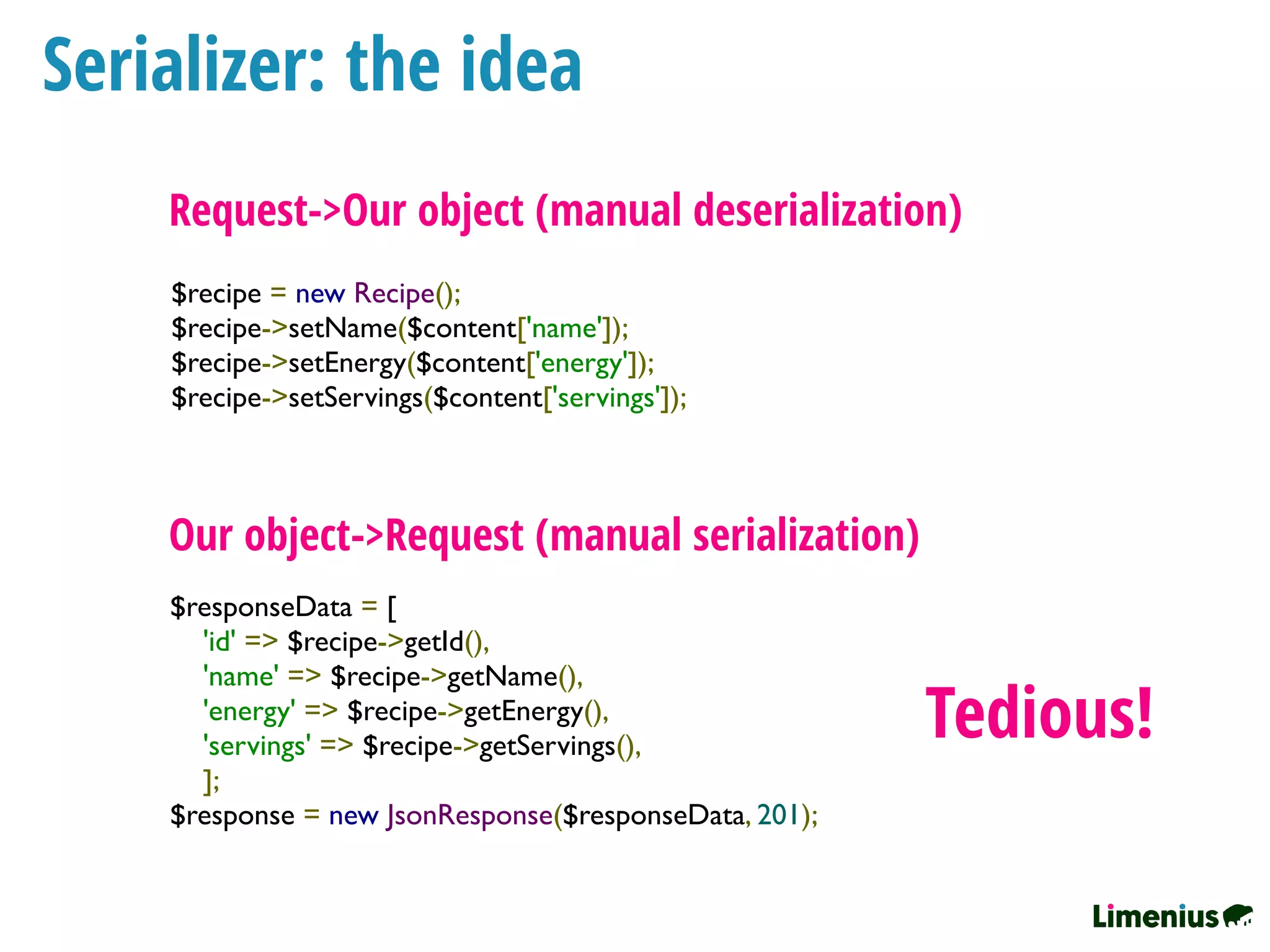 Serializer: the idea
$recipe = new Recipe();
$recipe->setName($content['name']);
$recipe->setEnergy($content['energy']);
$recipe->setServings($content['servings']);
Request->Our object (manual deserialization)
$responseData = [
   'id' => $recipe->getId(),
   'name' => $recipe->getName(),
   'energy' => $recipe->getEnergy(),
   'servings' => $recipe->getServings(),
   ];
$response = new JsonResponse($responseData, 201);
Our object->Request (manual serialization)
Tedious!
 