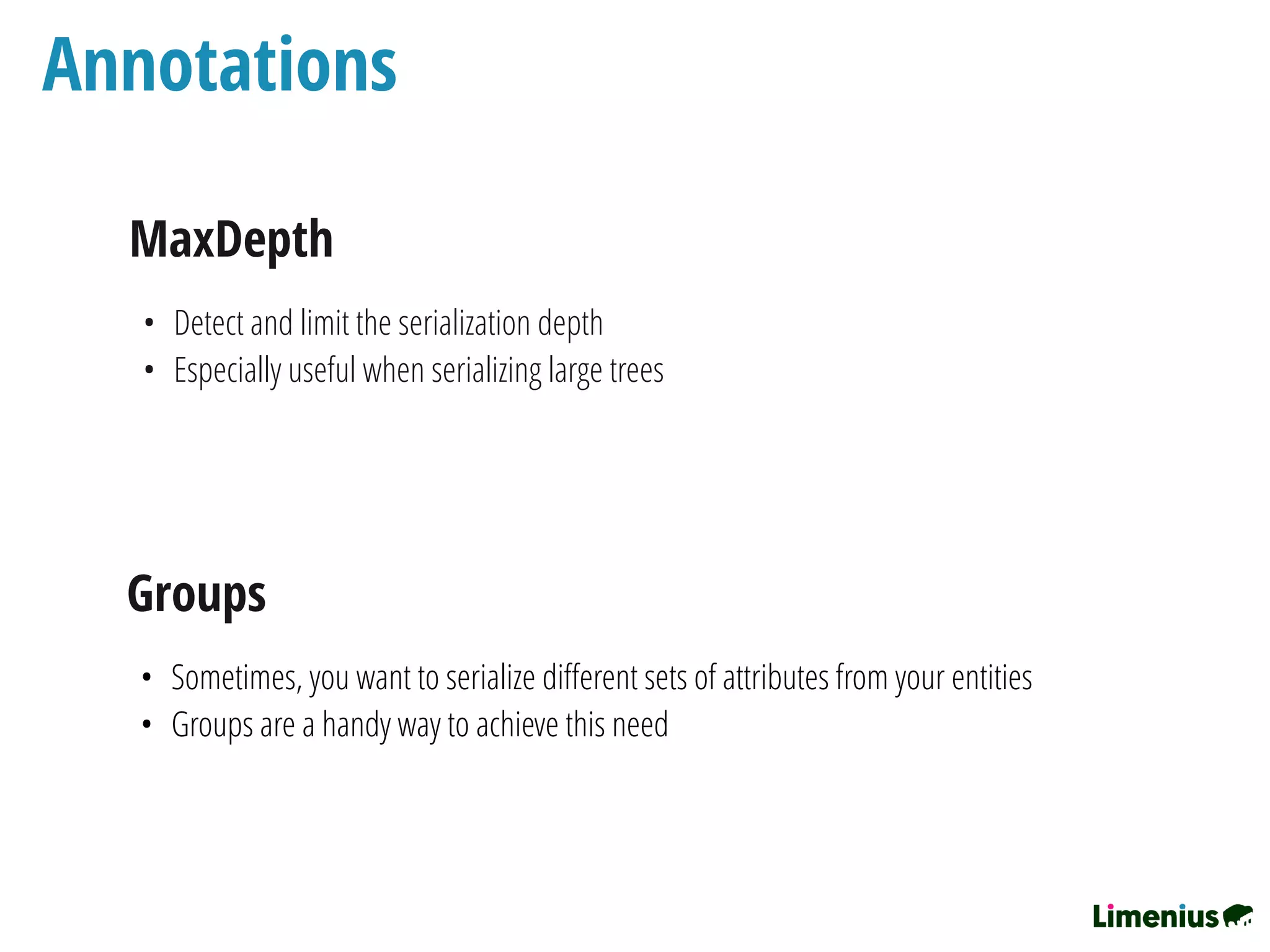 Annotations
MaxDepth
• Detect and limit the serialization depth
• Especially useful when serializing large trees
Groups
• Sometimes, you want to serialize diﬀerent sets of attributes from your entities
• Groups are a handy way to achieve this need
 