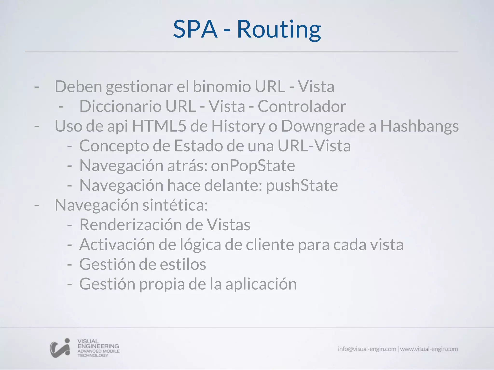 SPA - Routing
- Deben gestionar el binomio URL - Vista
- Diccionario URL - Vista - Controlador
- Uso de api HTML5 de History o Downgrade a Hashbangs
- Concepto de Estado de una URL-Vista
- Navegación atrás: onPopState
- Navegación hace delante: pushState
- Navegación sintética:
- Renderización de Vistas
- Activación de lógica de cliente para cada vista
- Gestión de estilos
- Gestión propia de la aplicación
 