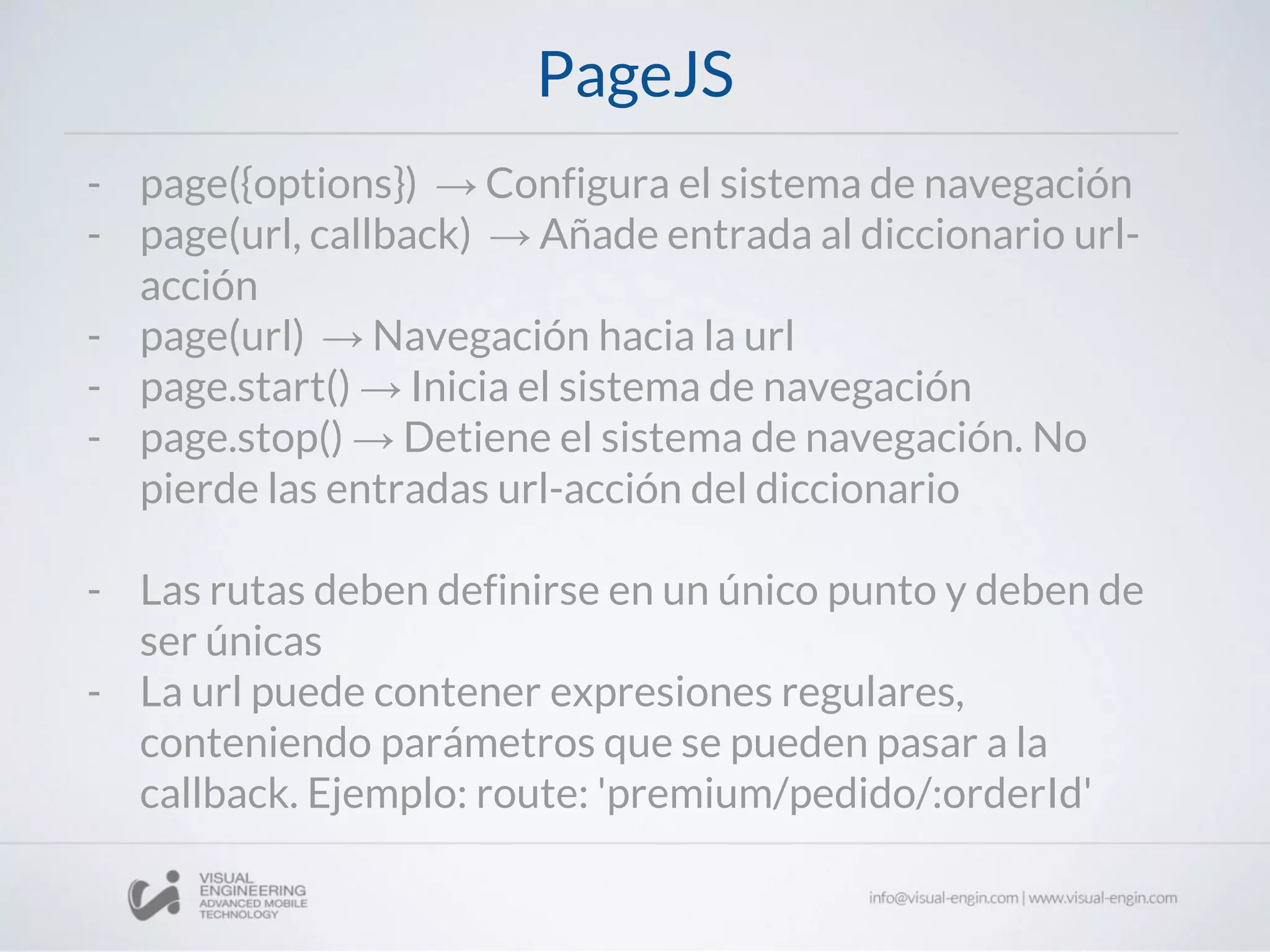 PageJS
- page({options}) → Configura el sistema de navegación
- page(url, callback) → Añade entrada al diccionario url-
acción
- page(url) → Navegación hacia la url
- page.start() → Inicia el sistema de navegación
- page.stop() → Detiene el sistema de navegación. No
pierde las entradas url-acción del diccionario
- Las rutas deben definirse en un único punto y deben de
ser únicas
- La url puede contener expresiones regulares,
conteniendo parámetros que se pueden pasar a la
callback. Ejemplo: route: 'premium/pedido/:orderId'
 