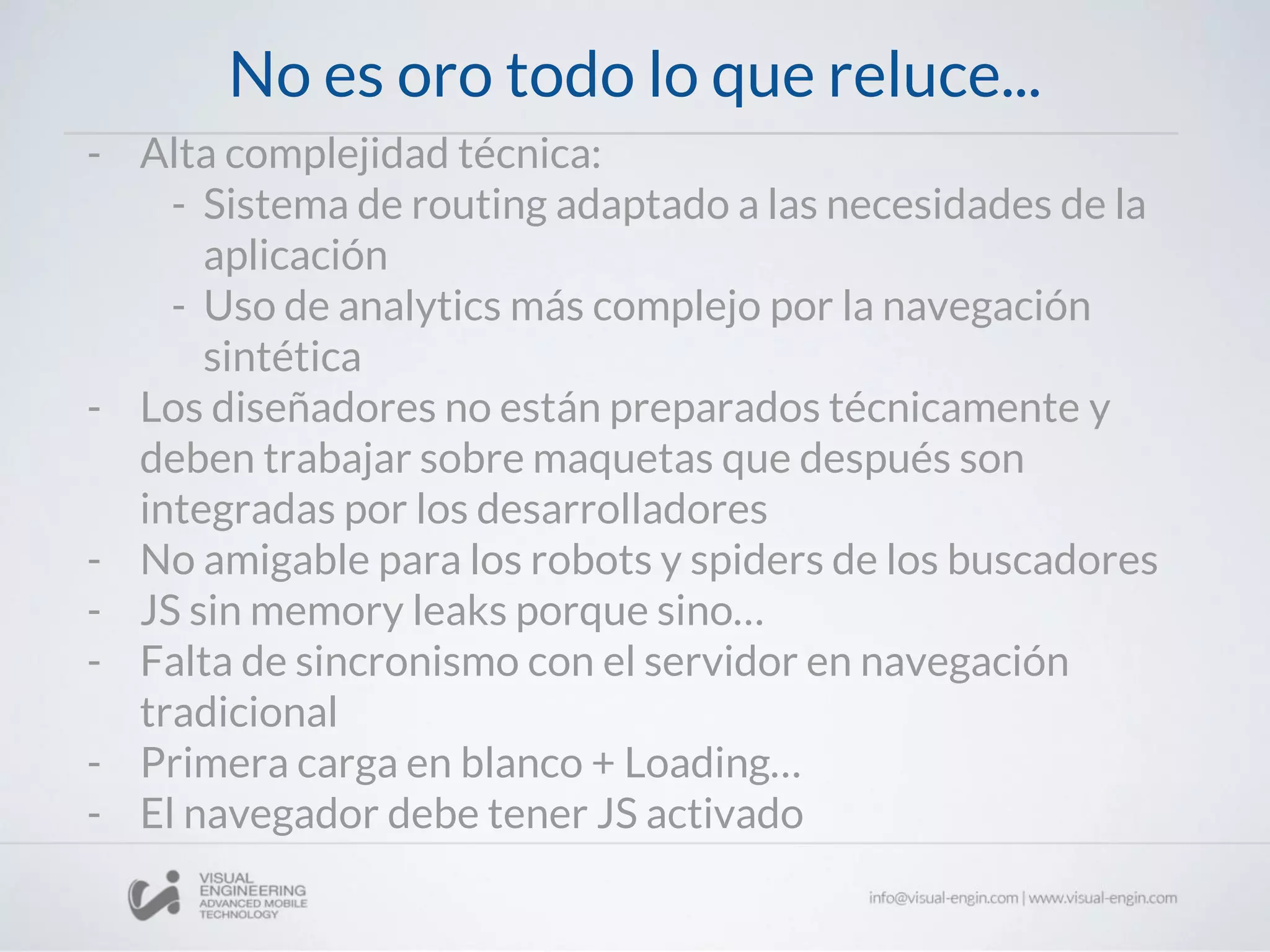 No es oro todo lo que reluce...
- Alta complejidad técnica:
- Sistema de routing adaptado a las necesidades de la
aplicación
- Uso de analytics más complejo por la navegación
sintética
- Los diseñadores no están preparados técnicamente y
deben trabajar sobre maquetas que después son
integradas por los desarrolladores
- No amigable para los robots y spiders de los buscadores
- JS sin memory leaks porque sino…
- Falta de sincronismo con el servidor en navegación
tradicional
- Primera carga en blanco + Loading…
- El navegador debe tener JS activado
 