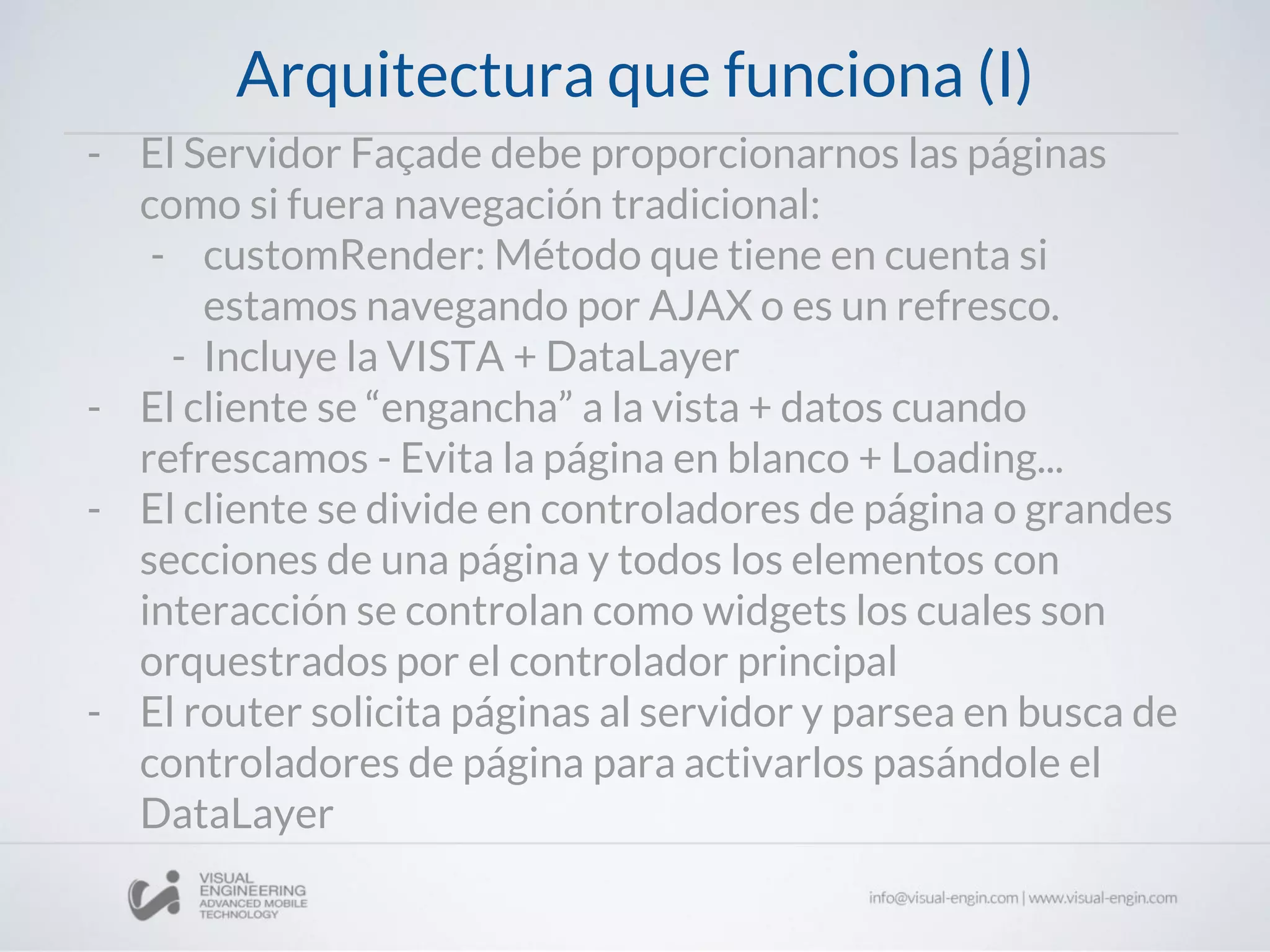 Arquitectura que funciona (I)
- El Servidor Façade debe proporcionarnos las páginas
como si fuera navegación tradicional:
- customRender: Método que tiene en cuenta si
estamos navegando por AJAX o es un refresco.
- Incluye la VISTA + DataLayer
- El cliente se “engancha” a la vista + datos cuando
refrescamos - Evita la página en blanco + Loading...
- El cliente se divide en controladores de página o grandes
secciones de una página y todos los elementos con
interacción se controlan como widgets los cuales son
orquestrados por el controlador principal
- El router solicita páginas al servidor y parsea en busca de
controladores de página para activarlos pasándole el
DataLayer
 