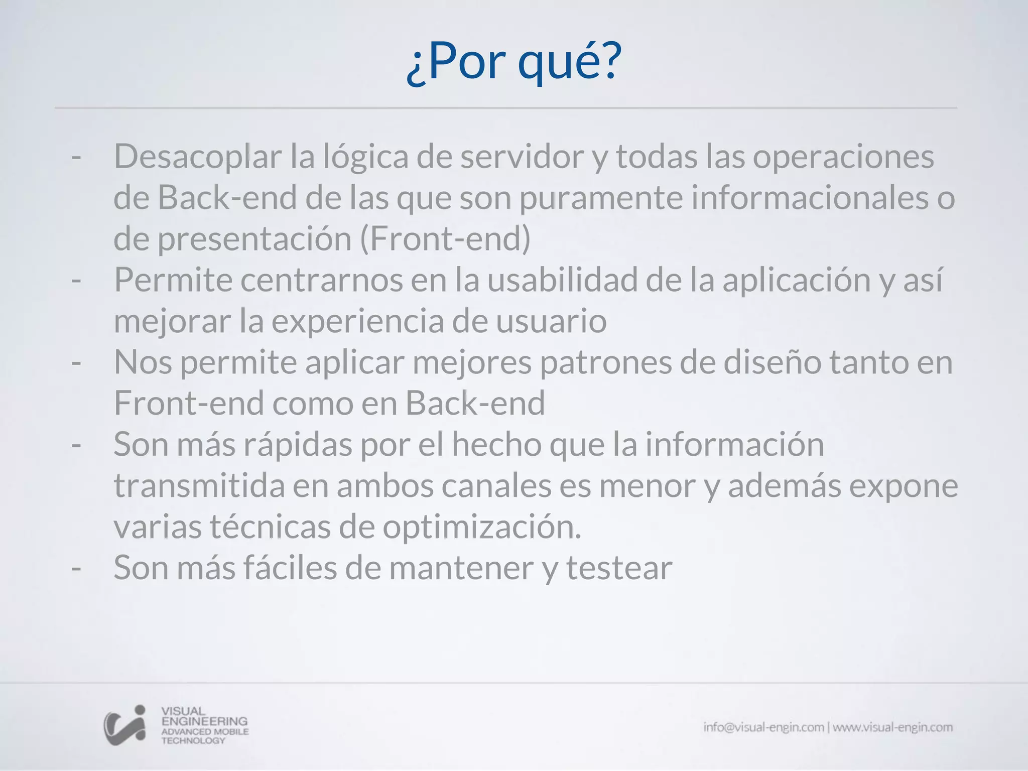 ¿Por qué?
- Desacoplar la lógica de servidor y todas las operaciones
de Back-end de las que son puramente informacionales o
de presentación (Front-end)
- Permite centrarnos en la usabilidad de la aplicación y así
mejorar la experiencia de usuario
- Nos permite aplicar mejores patrones de diseño tanto en
Front-end como en Back-end
- Son más rápidas por el hecho que la información
transmitida en ambos canales es menor y además expone
varias técnicas de optimización.
- Son más fáciles de mantener y testear
 