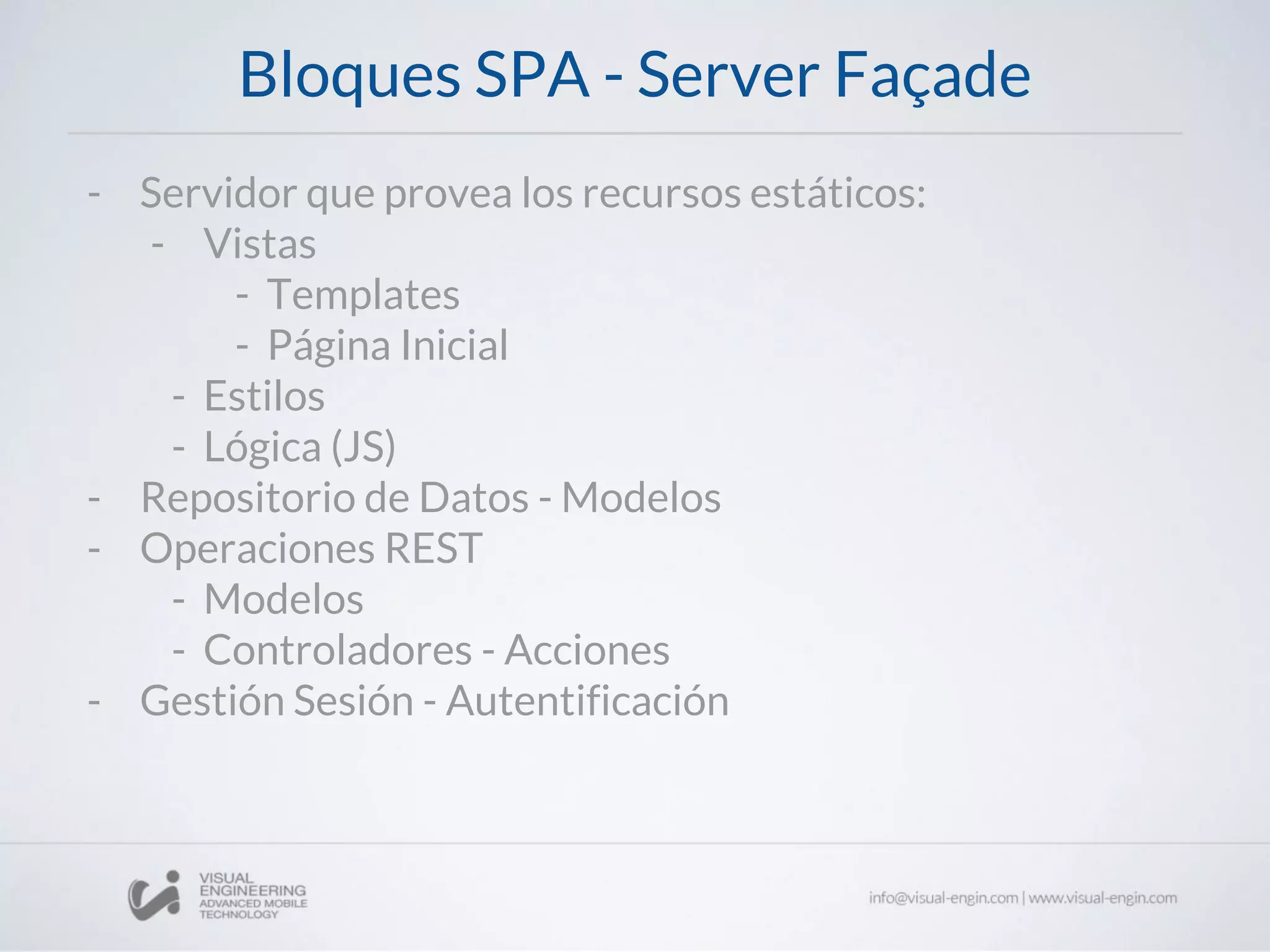 Bloques SPA - Server Façade
- Servidor que provea los recursos estáticos:
- Vistas
- Templates
- Página Inicial
- Estilos
- Lógica (JS)
- Repositorio de Datos - Modelos
- Operaciones REST
- Modelos
- Controladores - Acciones
- Gestión Sesión - Autentificación
 