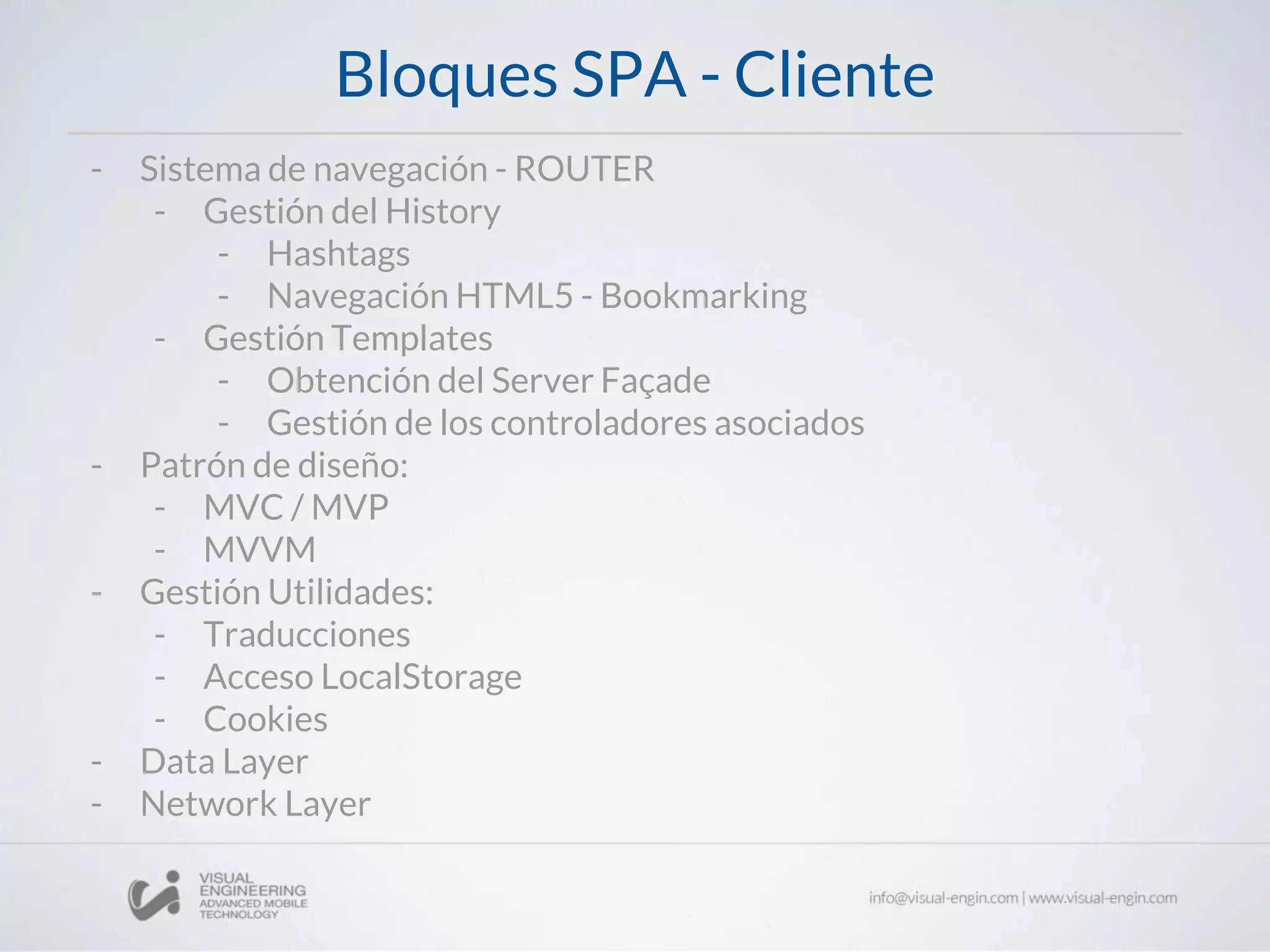 Bloques SPA - Cliente
- Sistema de navegación - ROUTER
- Gestión del History
- Hashtags
- Navegación HTML5 - Bookmarking
- Gestión Templates
- Obtención del Server Façade
- Gestión de los controladores asociados
- Patrón de diseño:
- MVC / MVP
- MVVM
- Gestión Utilidades:
- Traducciones
- Acceso LocalStorage
- Cookies
- Data Layer
- Network Layer
 