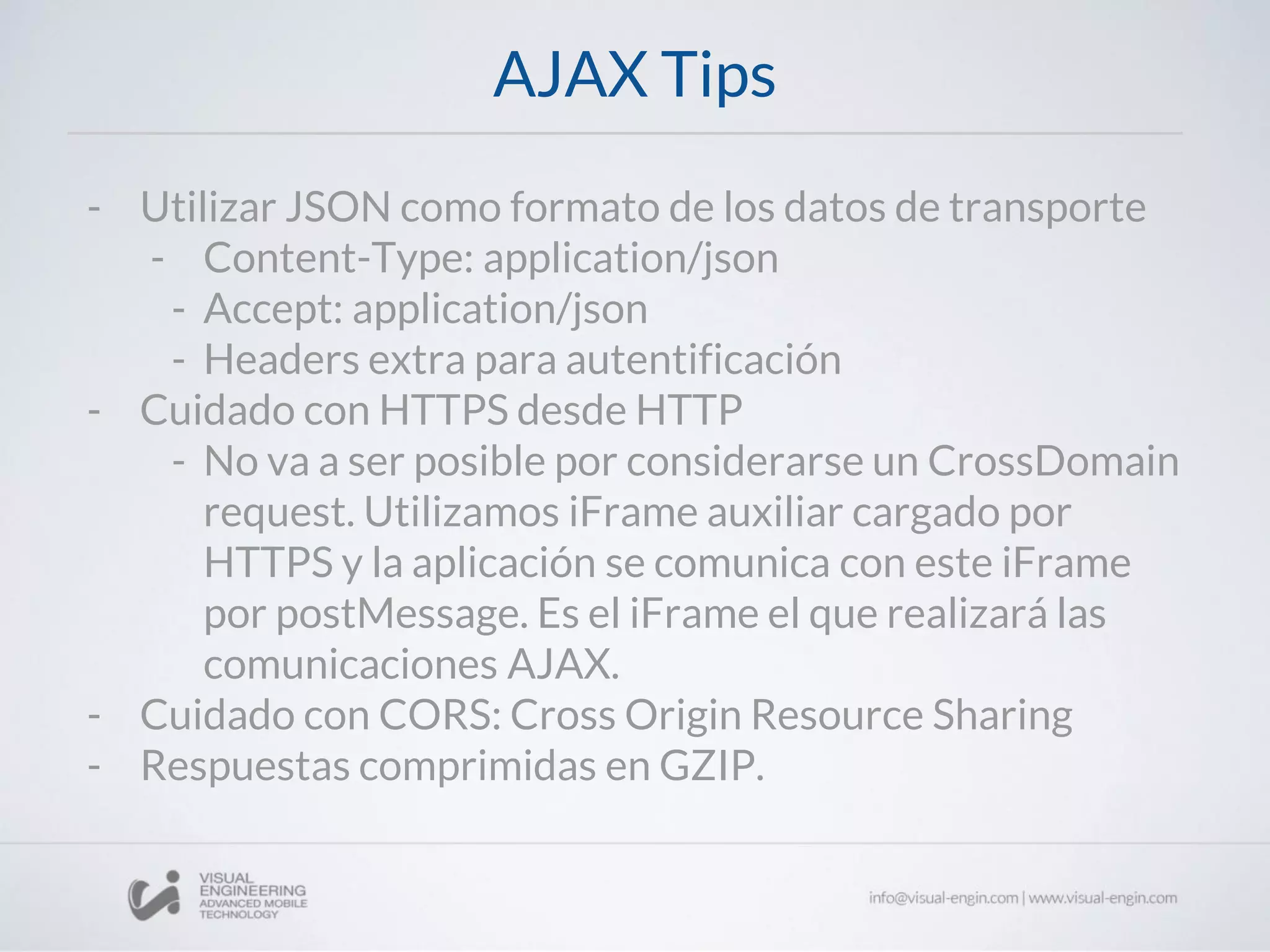 AJAX Tips
- Utilizar JSON como formato de los datos de transporte
- Content-Type: application/json
- Accept: application/json
- Headers extra para autentificación
- Cuidado con HTTPS desde HTTP
- No va a ser posible por considerarse un CrossDomain
request. Utilizamos iFrame auxiliar cargado por
HTTPS y la aplicación se comunica con este iFrame
por postMessage. Es el iFrame el que realizará las
comunicaciones AJAX.
- Cuidado con CORS: Cross Origin Resource Sharing
- Respuestas comprimidas en GZIP.
 