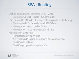 SPA - Routing
- Deben gestionar el binomio URL - Vista
- Diccionario URL - Vista - Controlador
- Uso de api HTML5 de History o Downgrade a Hashbangs
- Concepto de Estado de una URL-Vista
- Navegación atrás: onPopState
- Navegación hace delante: pushState
- Navegación sintética:
- Renderización de Vistas
- Activación de lógica de cliente para cada vista
- Gestión de estilos
- Gestión propia de la aplicación
 