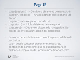 PageJS
- page({options}) → Configura el sistema de navegación
- page(url, callback) → Añade entrada al diccionario url-
acción
- page(url) → Navegación hacia la url
- page.start() → Inicia el sistema de navegación
- page.stop() → Detiene el sistema de navegación. No
pierde las entradas url-acción del diccionario
- Las rutas deben definirse en un único punto y deben de
ser únicas
- La url puede contener expresiones regulares,
conteniendo parámetros que se pueden pasar a la
callback. Ejemplo: route: 'premium/pedido/:orderId'
 