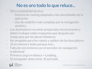 No es oro todo lo que reluce...
- Alta complejidad técnica:
- Sistema de routing adaptado a las necesidades de la
aplicación
- Uso de analytics más complejo por la navegación
sintética
- Los diseñadores no están preparados técnicamente y
deben trabajar sobre maquetas que después son
integradas por los desarrolladores
- No amigable para los robots y spiders de los buscadores
- JS sin memory leaks porque sino…
- Falta de sincronismo con el servidor en navegación
tradicional
- Primera carga en blanco + Loading…
- El navegador debe tener JS activado
 