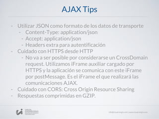 AJAX Tips
- Utilizar JSON como formato de los datos de transporte
- Content-Type: application/json
- Accept: application/json
- Headers extra para autentificación
- Cuidado con HTTPS desde HTTP
- No va a ser posible por considerarse un CrossDomain
request. Utilizamos iFrame auxiliar cargado por
HTTPS y la aplicación se comunica con este iFrame
por postMessage. Es el iFrame el que realizará las
comunicaciones AJAX.
- Cuidado con CORS: Cross Origin Resource Sharing
- Respuestas comprimidas en GZIP.
 