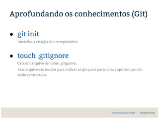 Aprofundando os conhecimentos (Git)
● git init
Inicializa a criação de um repositório
● touch .gitignore
Cria um arquivo de nome .gitignore;
Esse arquivo são usados para indicar ao git quais pasta e/ou arquivos que não
serão controlados.
THIAGOFILADELFO.COM.BR | BUILDERS CODES
 