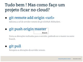 Tudo bem ! Mas como faço um
projeto ficar no cloud?
● git remote add origin <url>
Adiciona a url de servidor remoto do git (GitHub /Bitbucket).
● git push origin master
Envia as alterações realizadas para o servidor, podendo ser o master ou outro
branch.
● git pull
Recupera as alterações do servidor remoto.
THIAGOFILADELFO.COM.BR | BUILDERS CODES
Branch
 