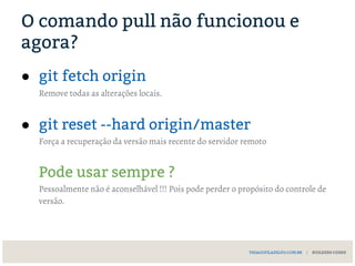 O comando pull não funcionou e
agora?
● git fetch origin
Remove todas as alterações locais.
● git reset --hard origin/master
Força a recuperação da versão mais recente do servidor remoto
Pode usar sempre ?
Pessoalmente não é aconselhável !!! Pois pode perder o propósito do controle de
versão.
THIAGOFILADELFO.COM.BR | BUILDERS CODES
 