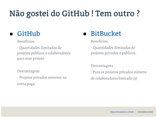 Não gostei do GitHub ! Tem outro ?
● GitHub
Beneficios:
- Quantidades ilimitadas de
projetos públicos e colaboradores
para esse projeto
Desvantagens
- Projetos privados somente na
conta paga.
● BitBucket
Beneficios:
- Quantidades ilimitadas de
projetos privados e públicos.
Desvantagens
- Para os projetos privados número
de colaboradores limitado (5)
THIAGOFILADELFO.COM.BR | BUILDERS CODES
 