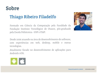 THIAGOFILADELFO.COM.BR | BUILDERS CODES
Sobre
Thiago Ribeiro Filadelfo
Formado em Ciência da Computação pela Faculdade da
Fundação Instituto Tecnológico de Osasco, pós-graduado
pela Escola Politécnica - USP e FIAP.
Desde 2006 atuando na área de desenvolvimento de software,
com experiências em web, desktop, mobile e outras
tecnologias.
Atualmente focado no desenvolvimento de aplicações para
Android e iOS.
 
