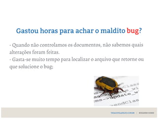Gastou horas para achar o maldito bug?
- Quando não controlamos os documentos, não sabemos quais
alterações foram feitas.
- Gasta-se muito tempo para localizar o arquivo que retorne ou
que solucione o bug;
THIAGOFILADELFO.COM.BR | BUILDERS CODES
 