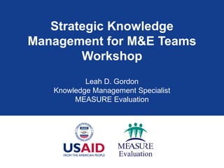 Strategic Knowledge
Management for M&E Teams
        Workshop
           Leah D. Gordon
   Knowledge Management Specialist
        MEASURE Evaluation
 