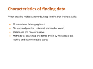 When creating metadata records, keep in mind that finding data is:
● Movable feast / changing beast
● No standard practice, universal standard or vocab
● Databases are non-exhaustive
● Methods for searching and terms driven by why people are
looking and how the data is stored
 