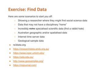 Here are some scenarios to start you off:
○ Showing a researcher where they might find social science data
○ Data that may not have a disciplinary “home”
○ Incredibly niche specialised scientific data (find a rabbit hole)
○ Australian geographic and/or spatialised data
○ Internet time server data
○ Geological sample data
● re3data.org
● https://researchdata.ands.org.au/
● https://www.icpsr.umich.edu/
● https://ada.edu.au/
● http://www.geosamples.org/
● https://riojournal.com/
 