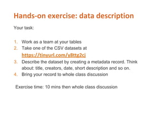 Your task:
1. Work as a team at your tables
2. Take one of the CSV datasets at
3. Describe the dataset by creating a metadata record. Think
about: title, creators, date, short description and so on.
4. Bring your record to whole class discussion
Exercise time: 10 mins then whole class discussion
 