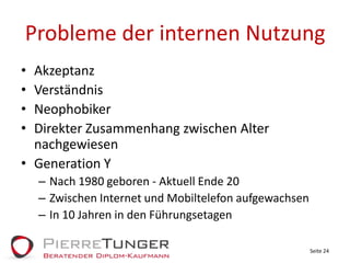 Probleme der internen NutzungAkzeptanzVerständnisNeophobikerDirekter Zusammenhang zwischen Alter nachgewiesenGeneration YNach 1980 geboren - Aktuell Ende 20Zwischen Internet und Mobiltelefon aufgewachsenIn 10 Jahren in den FührungsetagenSeite 24