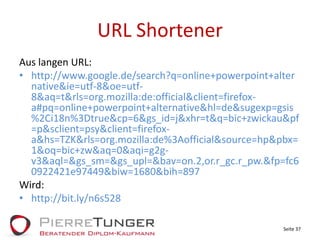 URL ShortenerAus langen URL:http://www.google.de/search?q=online+powerpoint+alternative&ie=utf-8&oe=utf-8&aq=t&rls=org.mozilla:de:official&client=firefox-a#pq=online+powerpoint+alternative&hl=de&sugexp=gsis%2Ci18n%3Dtrue&cp=6&gs_id=j&xhr=t&q=bic+zwickau&pf=p&sclient=psy&client=firefox-a&hs=TZK&rls=org.mozilla:de%3Aofficial&source=hp&pbx=1&oq=bic+zw&aq=0&aqi=g2g-v3&aql=&gs_sm=&gs_upl=&bav=on.2,or.r_gc.r_pw.&fp=fc60922421e97449&biw=1680&bih=897 Wird:http://bit.ly/n6s528Seite 37