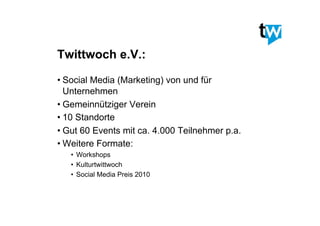 Twittwoch e.V.:
• Social Media (Marketing) von und für
Unternehmen
• Gemeinnütziger Verein
• 10 Standorte
• Gut 60 Events mit ca. 4.000 Teilnehmer p.a.
• Weitere Formate:
•  Workshops
•  Kulturtwittwoch
•  Social Media Preis 2010
 