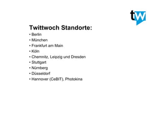 Twittwoch Standorte:
• Berlin
• München
• Frankfurt am Main
• Köln
• Chemnitz, Leipzig und Dresden
• Stuttgart
• Nürnberg
• Düsseldorf
• Hannover (CeBIT), Photokina
 