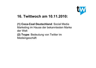 16. Twittwoch am 10.11.2010:
(1)  Coca-Coal Deutschland: Social Media
Marketing im Hause der bekanntesten Marke
der Welt
(2)  Tvype: Bedeutung von Twitter im
Mediengeschäft
 