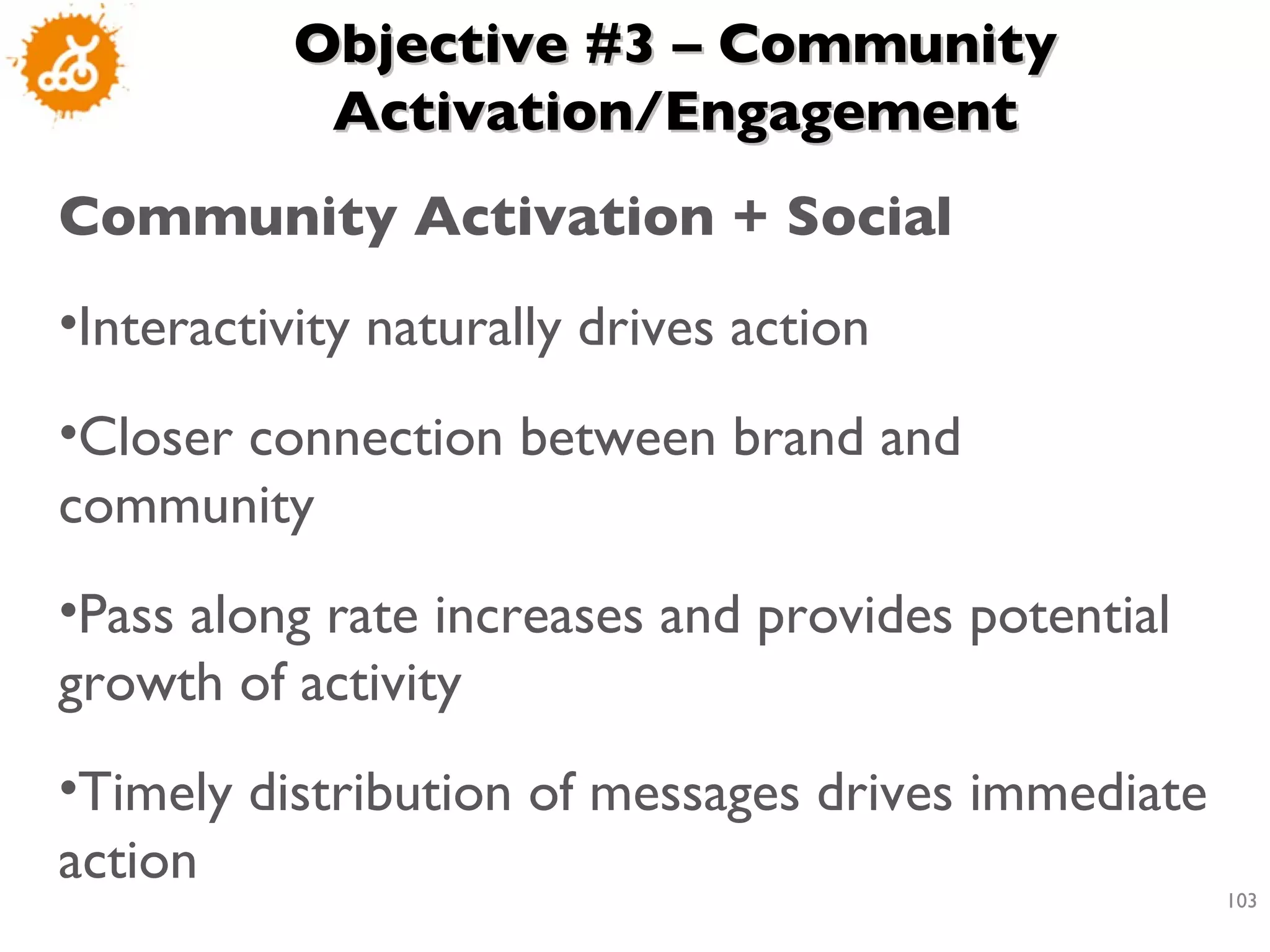 Objective #3 – Community Activation/Engagement Community Activation + Social Interactivity naturally drives action  Closer connection between brand and community Pass along rate increases and provides potential growth of activity  Timely distribution of messages drives immediate action 